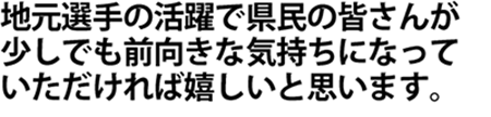 地元選手の活躍で県民の皆さんが少しでも前向きな気持ちになっていただければ嬉しいと思います。