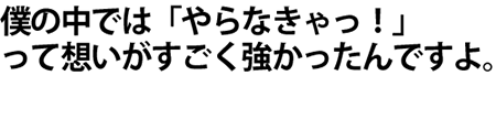 僕の中では「やらなきゃっ！」て想いが、すごく強かったんですよ。