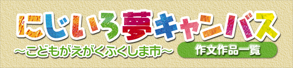 にじいろ夢キャンバス～こどもがえがくふくしま市～作文作品一覧の画像