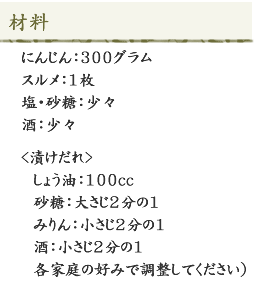 <材料>にんじん：300グラム、スルメ：1枚、塩・砂糖：少々、酒：少々、漬けだれ：しょう油：100cc、砂糖：大さじ2分の1、みりん：小さじ2分の1、酒：小さじ2分の1、各家庭の好みで調整してください）