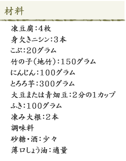 <材料>凍豆腐：4枚身、欠きニシン：3本、こぶ：20グラム、竹の子（地竹）：150グラム、にんじん：100グラム、とろろ芋：300グラム、大豆または青畑豆：2分の1カップ、ふき：100グラム、凍み大根：2本、調味料、砂糖・酒：少々、薄口しょう油：適量